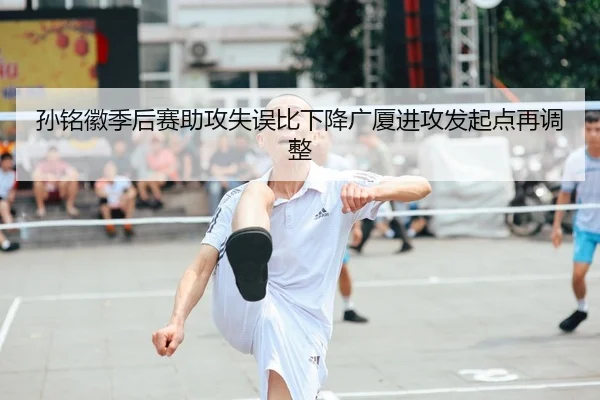 孙铭徽季后赛助攻失误比下降广厦进攻发起点再调整